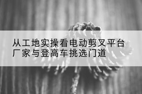 山丹电动剪叉升降平台厂家-从工地实操看电动剪叉平台厂家与登高车挑选门道