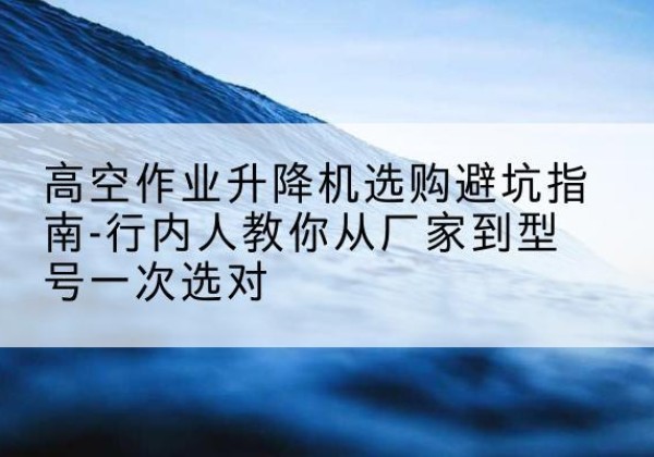 山丹升降平台厂家-高空作业升降机选购避坑指南-行内人教你从厂家到型号一次选对
