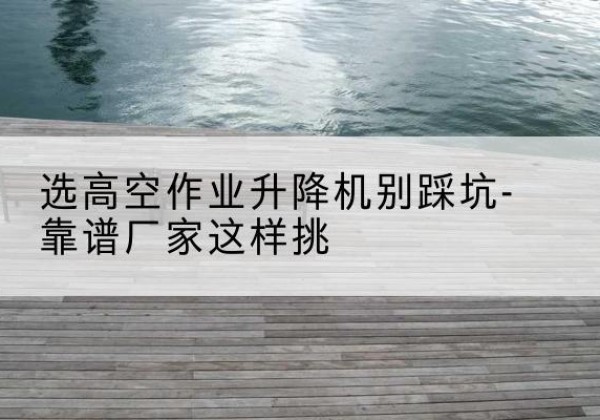 山丹剪叉式升降机厂家-选高空作业升降机别踩坑-靠谱厂家这样挑
