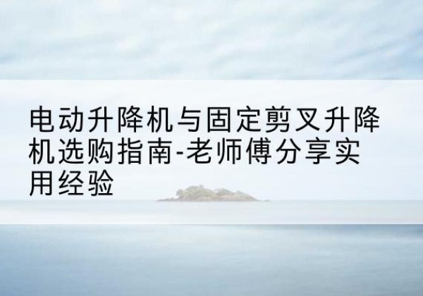 山丹电动升降机怎么选-电动升降机与固定剪叉升降机选购指南-老师傅分享实用经验