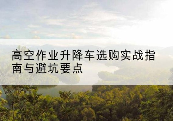 山丹升降车怎么选-高空作业升降车选购实战指南与避坑要点