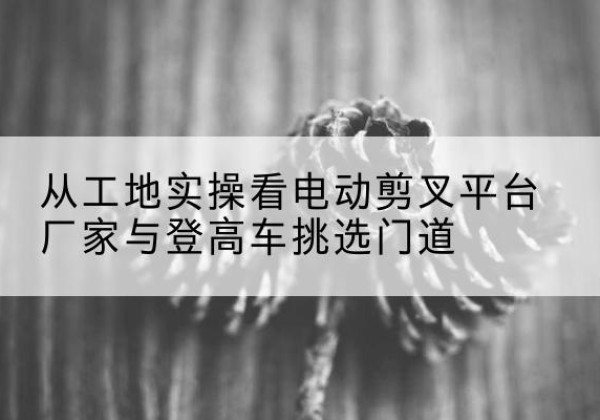 山丹电动剪叉升降平台厂家-从工地实操看电动剪叉平台厂家与登高车挑选门道