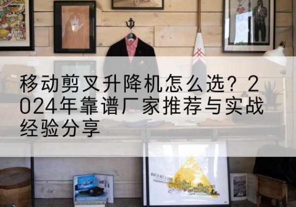 山丹升降平台厂家推荐-移动剪叉升降机怎么选？2024年靠谱厂家推荐与实战经验分享