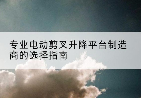 山丹电动剪叉升降平台厂家-专业电动剪叉升降平台制造商的选择指南